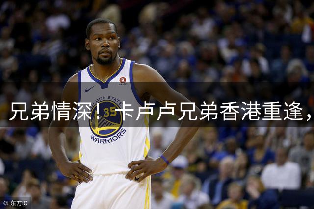 兄弟情深！卡卢卢兄弟香港重逢，尤文球星力挺中甲哥哥
