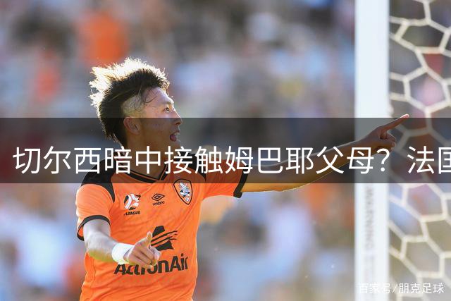 切尔西暗中接触姆巴耶父母？法国记者爆猛料引发热议
