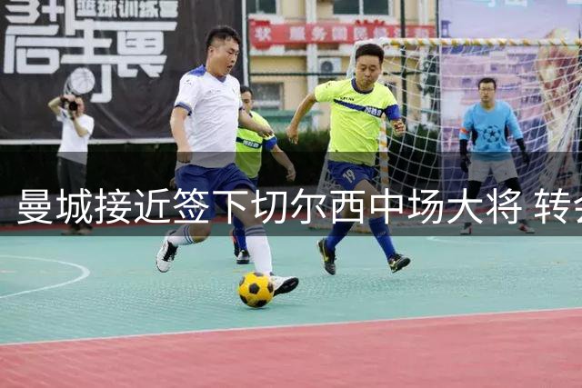 曼城接近签下切尔西中场大将 转会谈判取得关键进展