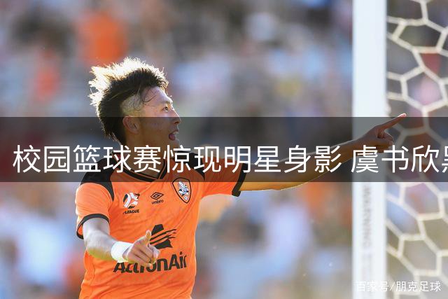 校园篮球赛惊现明星身影 虞书欣黑长直造型引热议