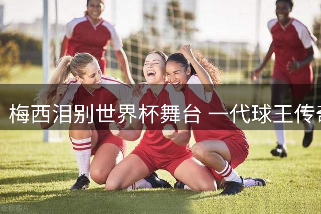 梅西泪别世界杯舞台 一代球王传奇落幕引全球球迷心碎