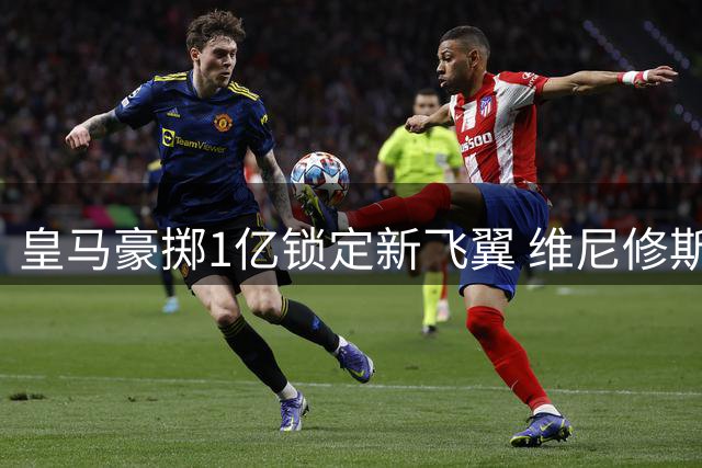 皇马豪掷1亿锁定新飞翼 维尼修斯离队倒计时开启