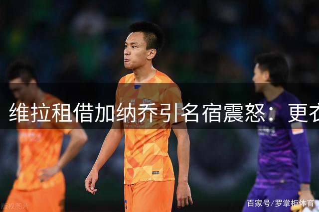 维拉租借加纳乔引名宿震怒：更衣室炸弹+数据惨淡恐成灾难性交易