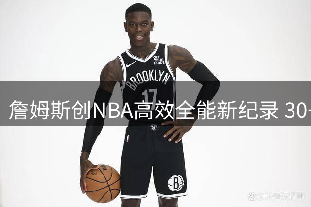 詹姆斯创NBA高效全能新纪录 30+5+5+70%场次碾压群星