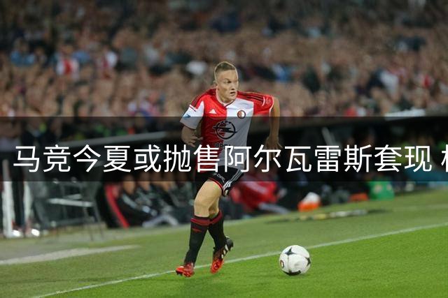 马竞今夏或抛售阿尔瓦雷斯套现 枪手引援计划现转机