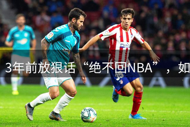 3年前放狠话“绝不回NBA”，如今他掏863万买断合同加盟骑士